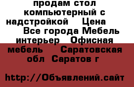 продам стол компьютерный с надстройкой. › Цена ­ 2 000 - Все города Мебель, интерьер » Офисная мебель   . Саратовская обл.,Саратов г.